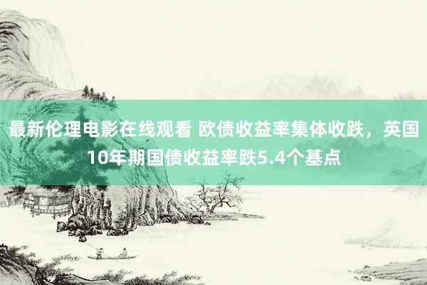 最新伦理电影在线观看 欧债收益率集体收跌，英国10年期国债收益率跌5.4个基点