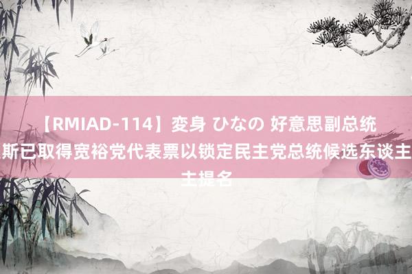 【RMIAD-114】変身 ひなの 好意思副总统哈里斯已取得宽裕党代表票以锁定民主党总统候选东谈主提名