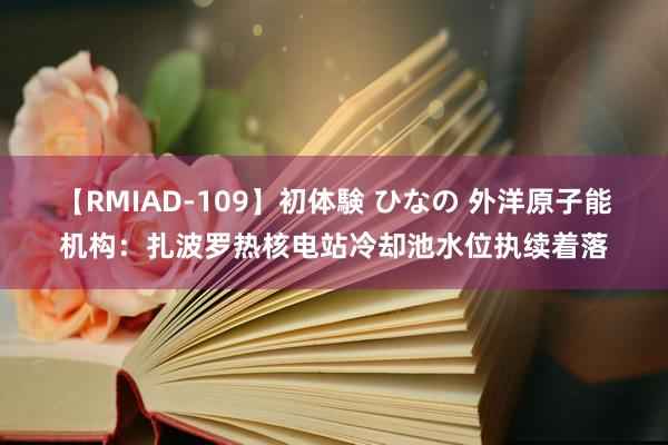 【RMIAD-109】初体験 ひなの 外洋原子能机构：扎波罗热核电站冷却池水位执续着落