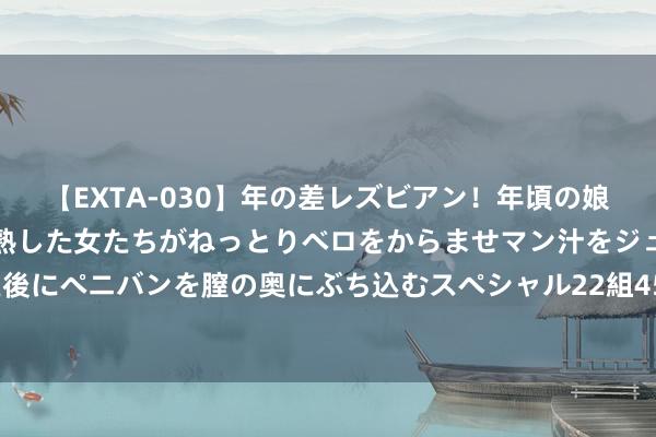 【EXTA-030】年の差レズビアン！年頃の娘たちとお母さんくらいの熟した女たちがねっとりベロをからませマン汁をジュルジュル舐め合った後にペニバンを膣の奥にぶち込むスペシャル22組45名4時間 菲律宾棉兰老岛隔邻发生6.7级驾御地震