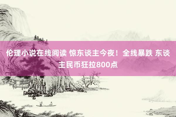 伦理小说在线阅读 惊东谈主今夜！全线暴跌 东谈主民币狂拉800点