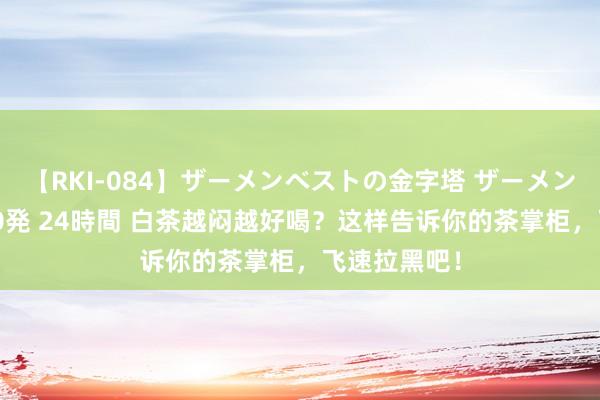 【RKI-084】ザーメンベストの金字塔 ザーメン大好き2000発 24時間 白茶越闷越好喝？这样告诉你的茶掌柜，飞速拉黑吧！