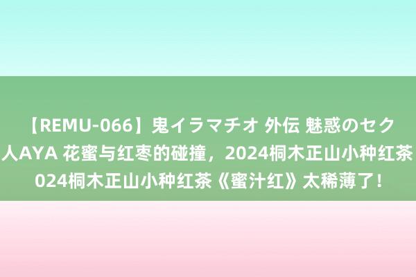 【REMU-066】鬼イラマチオ 外伝 魅惑のセクシーイラマチオ 芸能人AYA 花蜜与红枣的碰撞，2024桐木正山小种红茶《蜜汁红》太稀薄了！