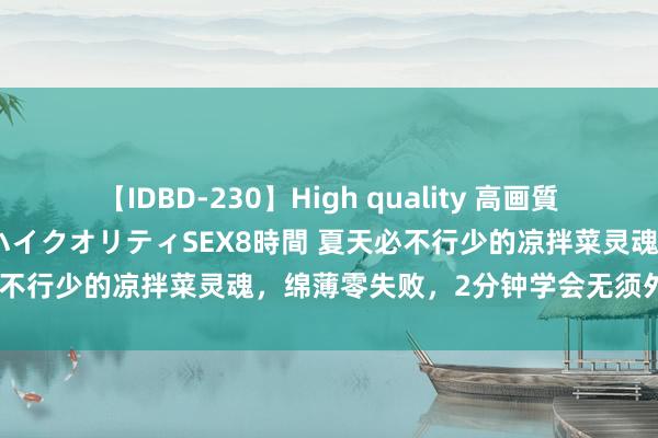 【IDBD-230】High quality 高画質で魅せます！究極のIP女優ハイクオリティSEX8時間 夏天必不行少的凉拌菜灵魂，绵薄零失败，2分钟学会无须外面买了