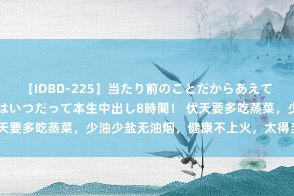 【IDBD-225】当たり前のことだからあえて言わなかったけど…IPはいつだって本生中出し8時間！ 伏天要多吃蒸菜，少油少盐无油烟，健康不上火，太得当热天吃了