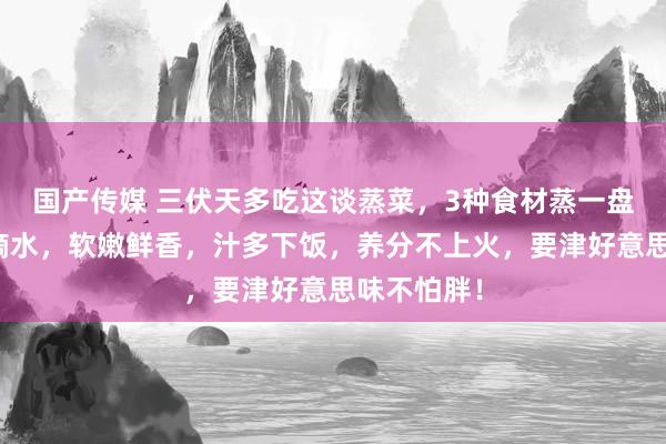 国产传媒 三伏天多吃这谈蒸菜，3种食材蒸一盘，不加一滴水，软嫩鲜香，汁多下饭，养分不上火，要津好意思味不怕胖！