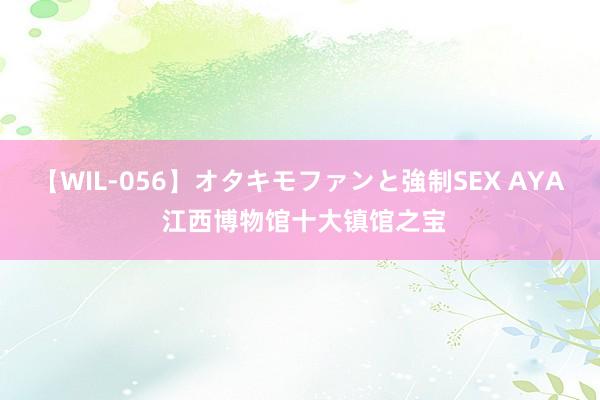 【WIL-056】オタキモファンと強制SEX AYA 江西博物馆十大镇馆之宝