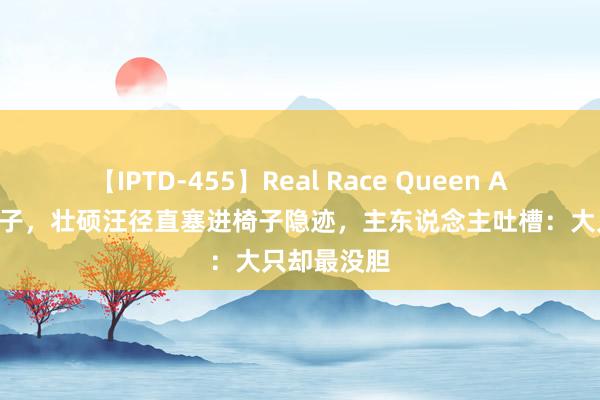 【IPTD-455】Real Race Queen AYA 水淹屋子，壮硕汪径直塞进椅子隐迹，主东说念主吐槽：大只却最没胆