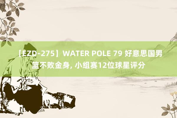 【EZD-275】WATER POLE 79 好意思国男篮不败金身, 小组赛12位球星评分