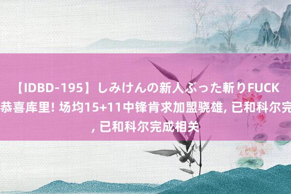 【IDBD-195】しみけんの新人ぶった斬りFUCK 6本番 恭喜库里! 场均15+11中锋肯求加盟骁雄, 已和科尔完成相关