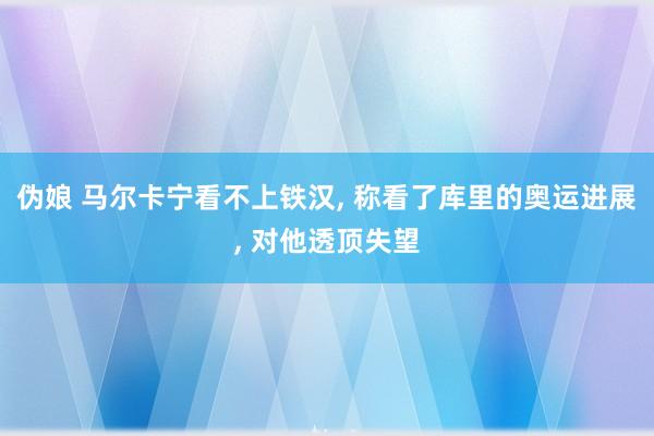 伪娘 马尔卡宁看不上铁汉, 称看了库里的奥运进展, 对他透顶失望