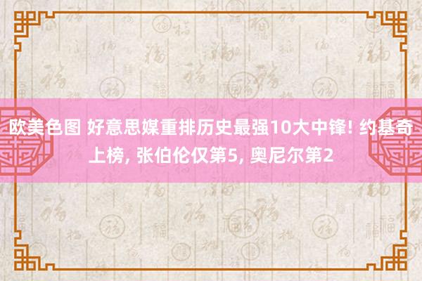 欧美色图 好意思媒重排历史最强10大中锋! 约基奇上榜, 张伯伦仅第5, 奥尼尔第2