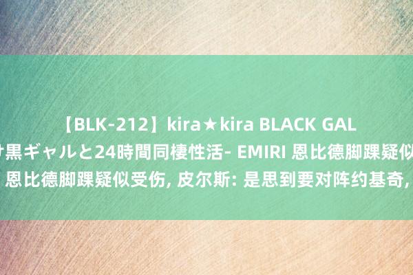 【BLK-212】kira★kira BLACK GAL レンタル痴女GAL-日焼け黒ギャルと24時間同棲性活- EMIRI 恩比德脚踝疑似受伤, 皮尔斯: 是思到要对阵约基奇, 被吓的