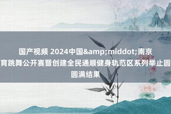 国产视频 2024中国&middot;南京江宁体育跳舞公开赛暨创建全民通顺健身轨范区系列举止圆满结果