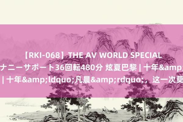 【RKI-068】THE AV WORLD SPECIAL あなただけに 最高のオナニーサポート36回転480分 炫夏巴黎 | 十年&ldquo;凡晨&rdquo;，这一次莫得眼泪