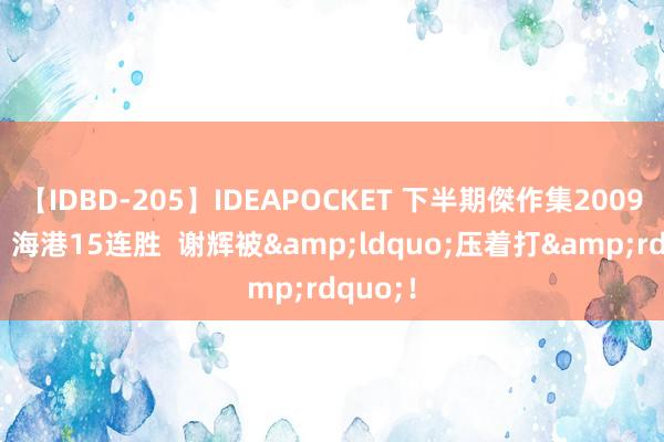 【IDBD-205】IDEAPOCKET 下半期傑作集2009 中超：海港15连胜  谢辉被&ldquo;压着打&rdquo;！