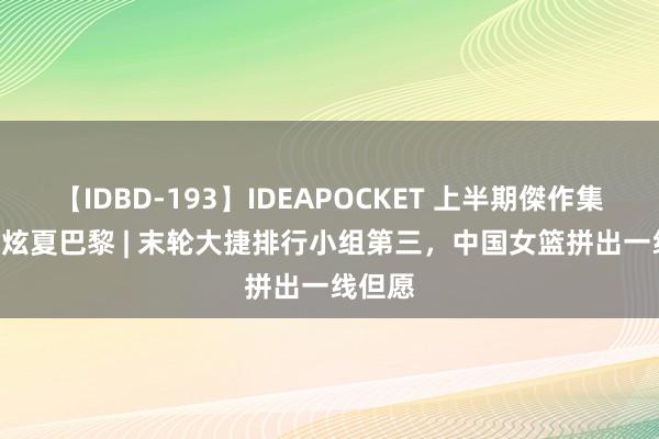 【IDBD-193】IDEAPOCKET 上半期傑作集2009 炫夏巴黎 | 末轮大捷排行小组第三，中国女篮拼出一线但愿