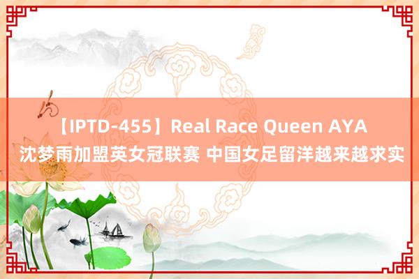 【IPTD-455】Real Race Queen AYA 沈梦雨加盟英女冠联赛 中国女足留洋越来越求实