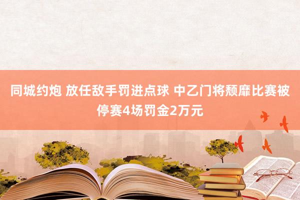 同城约炮 放任敌手罚进点球 中乙门将颓靡比赛被停赛4场罚金2万元