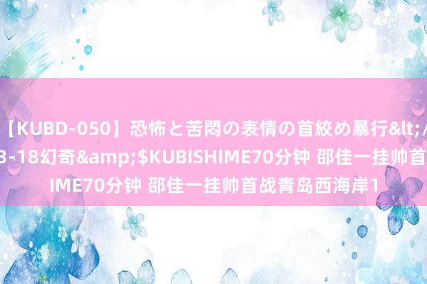 【KUBD-050】恐怖と苦悶の表情の首絞め暴行</a>2013-03-18幻奇&$KUBISHIME70分钟 邵佳一挂帅首战青岛西海岸1