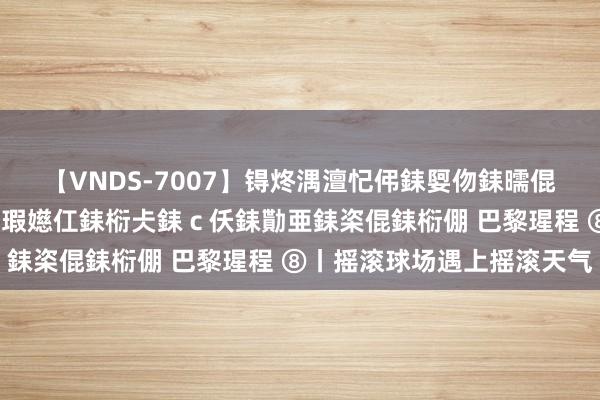 【VNDS-7007】锝炵湡澶忋伄銇娿伆銇曘倱锝?鐔熷コ銇犮仯銇﹁倢瑕嬨仜銇椼仧銇ｃ仸銇勩亜銇栥倱銇椼倗 巴黎瑆程 ⑧丨摇滚球场遇上摇滚天气