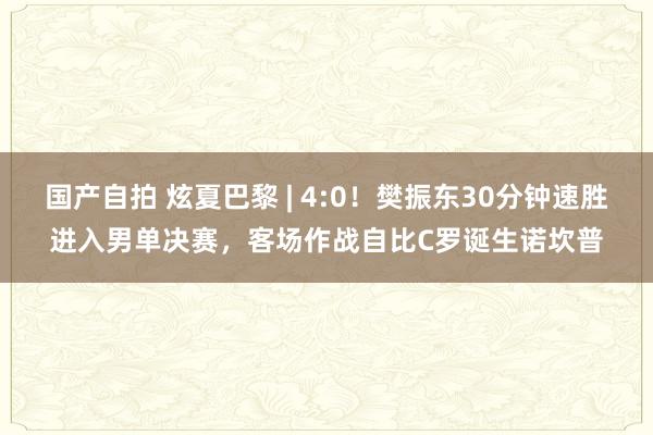 国产自拍 炫夏巴黎 | 4:0！樊振东30分钟速胜进入男单决赛，客场作战自比C罗诞生诺坎普