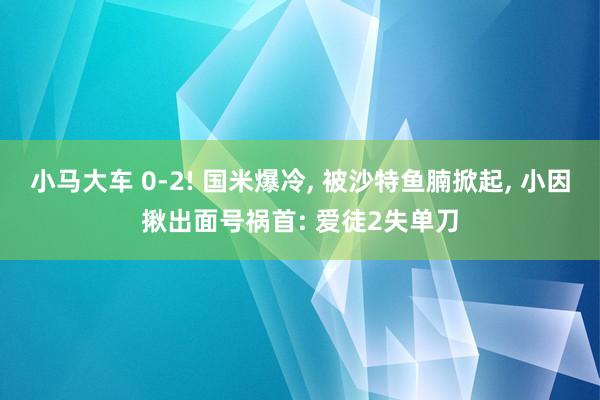 小马大车 0-2! 国米爆冷, 被沙特鱼腩掀起, 小因揪出面号祸首: 爱徒2失单刀