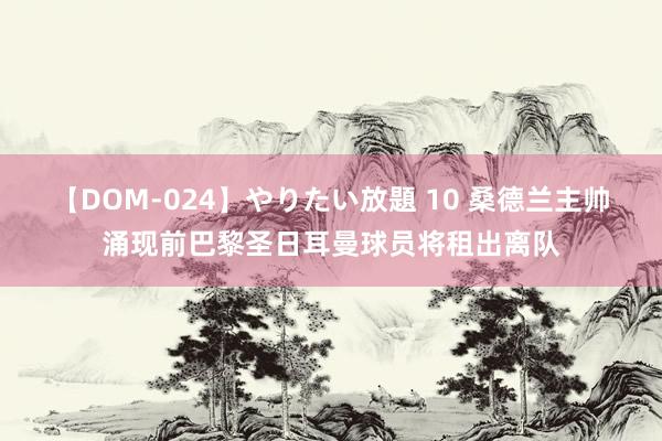 【DOM-024】やりたい放題 10 桑德兰主帅涌现前巴黎圣日耳曼球员将租出离队