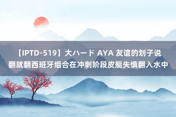 【IPTD-519】大ハード AYA 友谊的划子说翻就翻西班牙组合在冲刺阶段皮艇失慎翻入水中