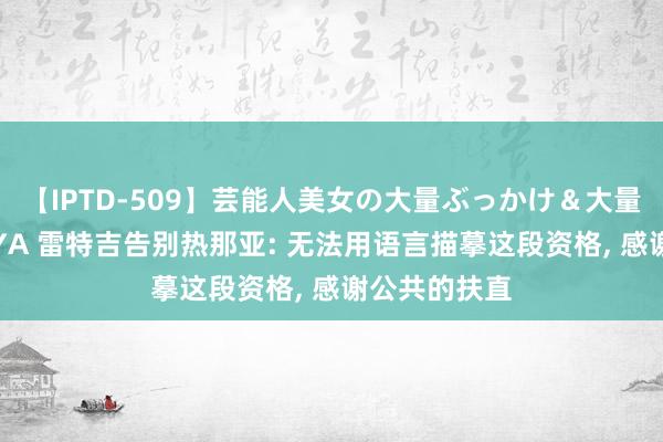 【IPTD-509】芸能人美女の大量ぶっかけ＆大量ごっくん AYA 雷特吉告别热那亚: 无法用语言描摹这段资格, 感谢公共的扶直