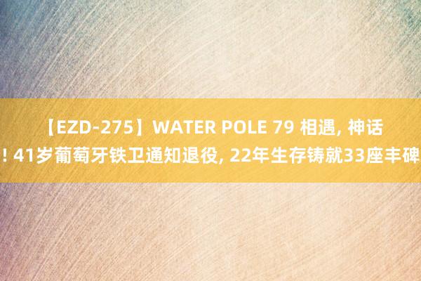 【EZD-275】WATER POLE 79 相遇, 神话! 41岁葡萄牙铁卫通知退役, 22年生存铸就33座丰碑