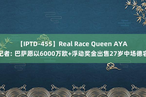 【IPTD-455】Real Race Queen AYA 记者: 巴萨愿以6000万欧+浮动奖金出售27岁中场德容