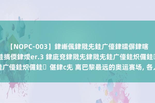 【NOPC-003】銉嶃偑銉戙兂銈广儓銉曘偋銉嗐偅銉冦偡銉ャ儫銉ャ兗銈搞偄銉燰er.3 銉庛兗銉戙兂銉戙兂銈广儓銈炽儸銈偡銉с兂 离巴黎最远的奥运赛场, 各人中产齐想去