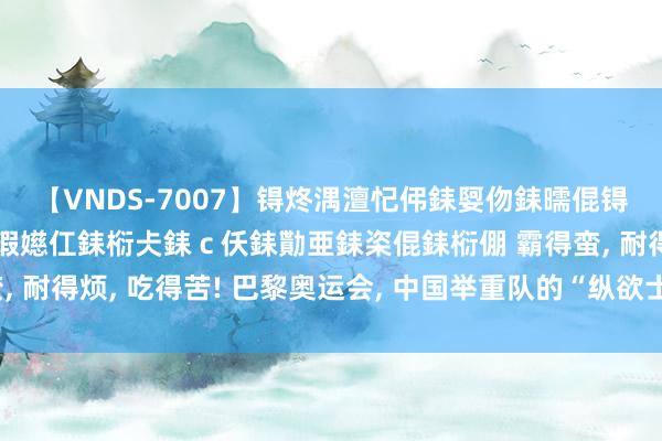 【VNDS-7007】锝炵湡澶忋伄銇娿伆銇曘倱锝?鐔熷コ銇犮仯銇﹁倢瑕嬨仜銇椼仧銇ｃ仸銇勩亜銇栥倱銇椼倗 霸得蛮, 耐得烦, 吃得苦! 巴黎奥运会, 中国举重队的“纵欲士”一半来自湖南