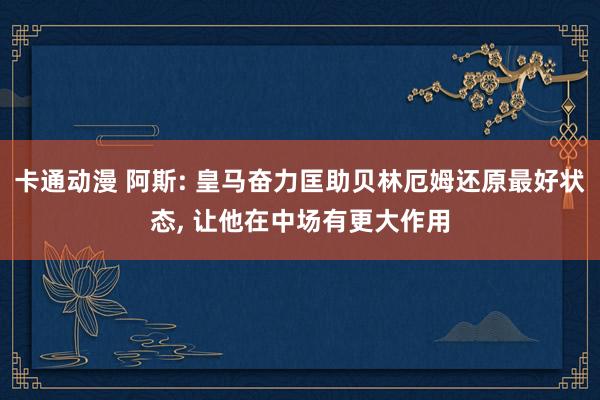 卡通动漫 阿斯: 皇马奋力匡助贝林厄姆还原最好状态, 让他在中场有更大作用