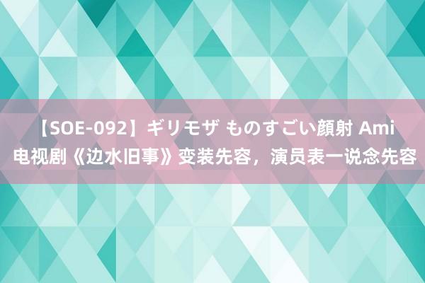 【SOE-092】ギリモザ ものすごい顔射 Ami 电视剧《边水旧事》变装先容，演员表一说念先容