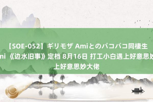 【SOE-052】ギリモザ Amiとのパコパコ同棲生活 Ami 《边水旧事》定档 8月16日 打工小白遇上好意思妙大佬