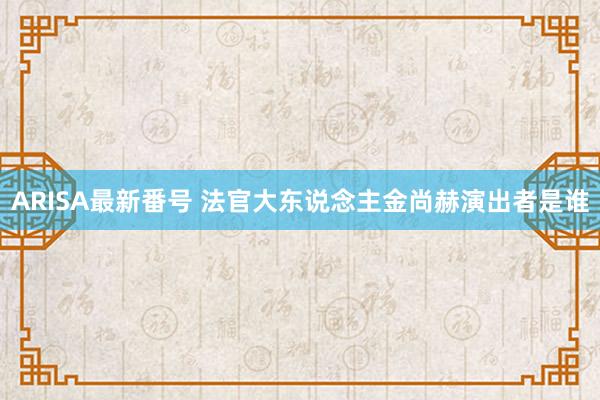 ARISA最新番号 法官大东说念主金尚赫演出者是谁