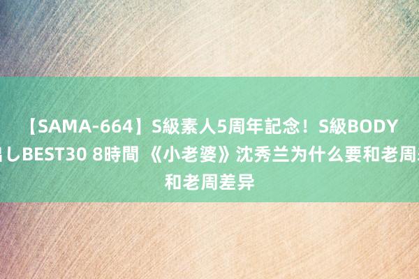 【SAMA-664】S級素人5周年記念！S級BODY中出しBEST30 8時間 《小老婆》沈秀兰为什么要和老周差异