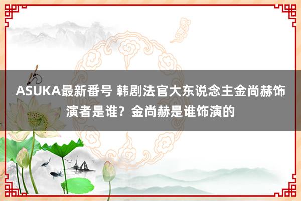 ASUKA最新番号 韩剧法官大东说念主金尚赫饰演者是谁？金尚赫是谁饰演的