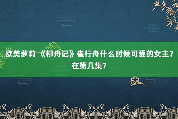 欧美萝莉 《柳舟记》崔行舟什么时候可爱的女主？在第几集？