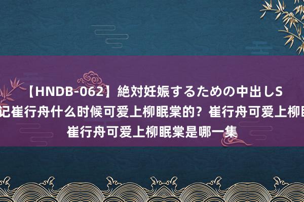 【HNDB-062】絶対妊娠するための中出しSEX！！ 柳舟记崔行舟什么时候可爱上柳眠棠的？崔行舟可爱上柳眠棠是哪一集