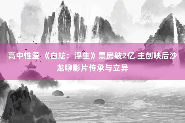 高中性爱 《白蛇：浮生》票房破2亿 主创映后沙龙聊影片传承与立异