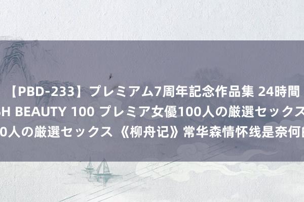 【PBD-233】プレミアム7周年記念作品集 24時間 PREMIUM STYLISH BEAUTY 100 プレミア女優100人の厳選セックス 《柳舟记》常华森情怀线是奈何的 常华森可爱谁？