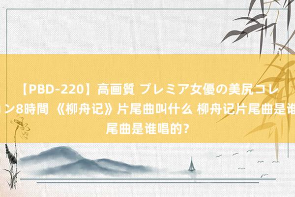 【PBD-220】高画質 プレミア女優の美尻コレクション8時間 《柳舟记》片尾曲叫什么 柳舟记片尾曲是谁唱的？