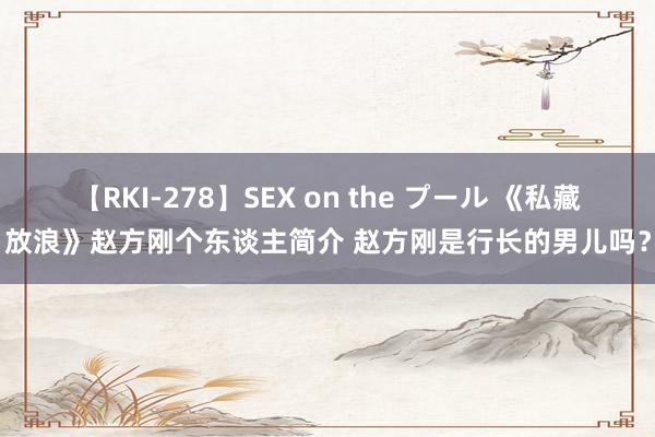 【RKI-278】SEX on the プール 《私藏放浪》赵方刚个东谈主简介 赵方刚是行长的男儿吗？