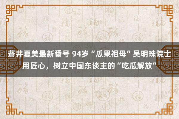 蒼井夏美最新番号 94岁“瓜果祖母”吴明珠院士用匠心，树立中国东谈主的“吃瓜解放”