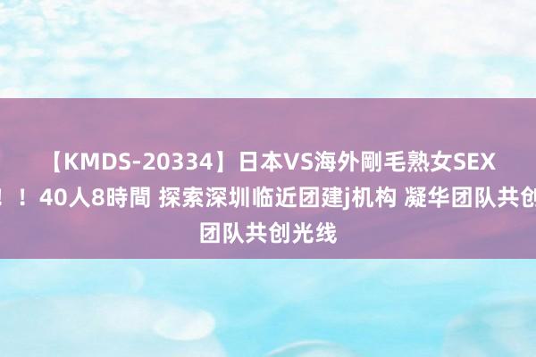 【KMDS-20334】日本VS海外剛毛熟女SEX対決！！40人8時間 探索深圳临近团建j机构 凝华团队共创光线