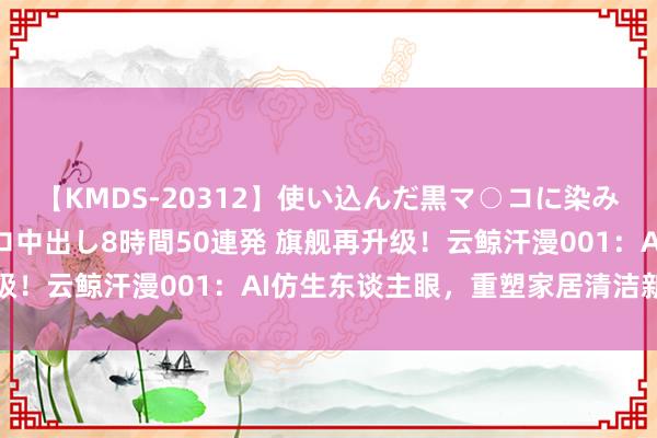 【KMDS-20312】使い込んだ黒マ○コに染み渡る息子の精液ドロドロ中出し8時間50連発 旗舰再升级！云鲸汗漫001：AI仿生东谈主眼，重塑家居清洁新圭臬