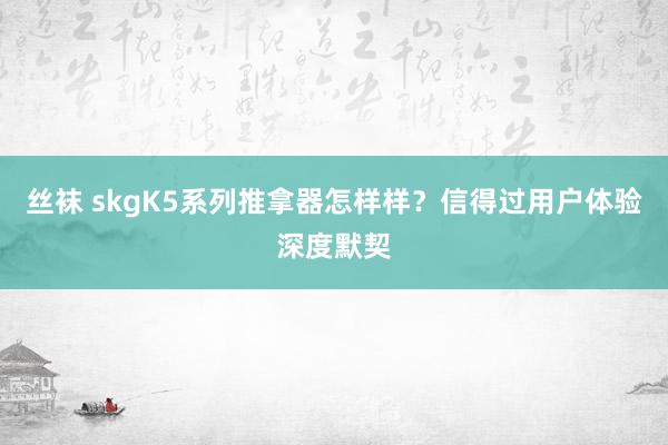 丝袜 skgK5系列推拿器怎样样？信得过用户体验深度默契